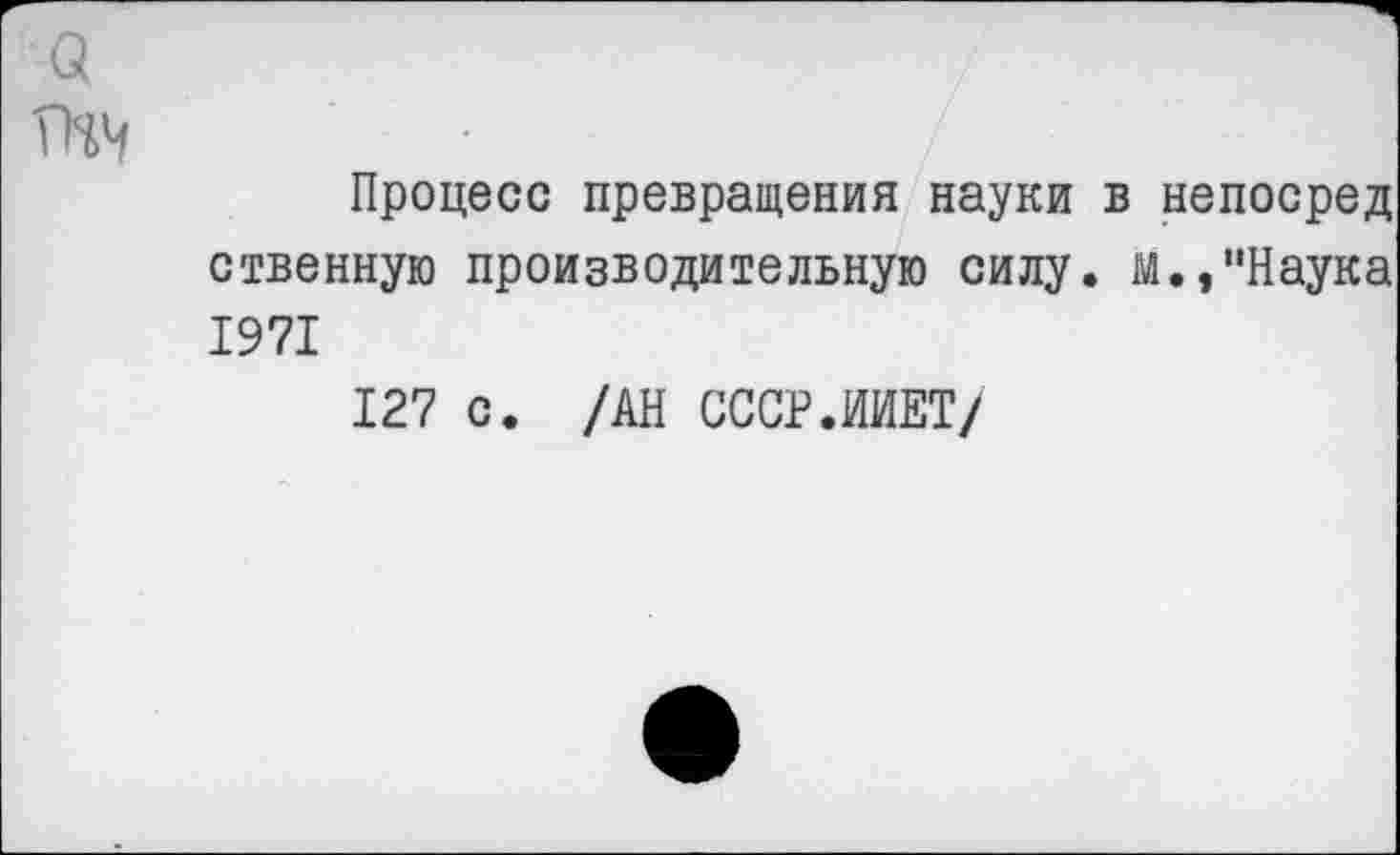 ﻿Процесс превращения науки в непосред ственную производительную силу, м.,"Наука 1971
127 с. /АН СССР.ИИЕТ/